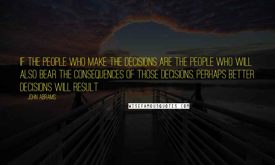John Abrams Quotes: If the people who make the decisions are the people who will also bear the consequences of those decisions, perhaps better decisions will result.