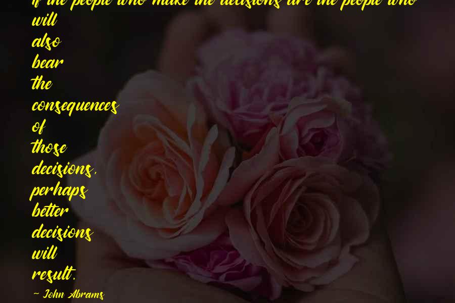 John Abrams Quotes: If the people who make the decisions are the people who will also bear the consequences of those decisions, perhaps better decisions will result.