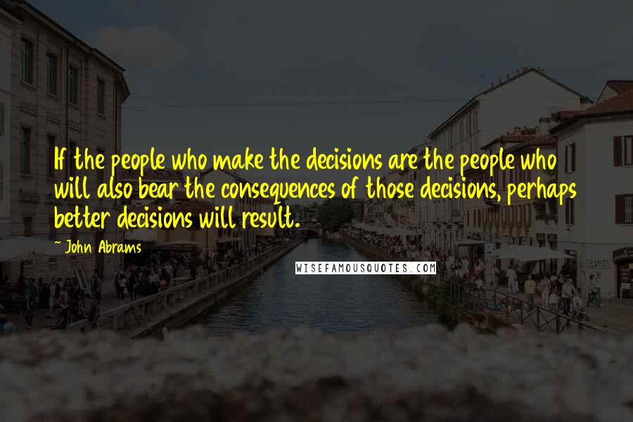 John Abrams Quotes: If the people who make the decisions are the people who will also bear the consequences of those decisions, perhaps better decisions will result.