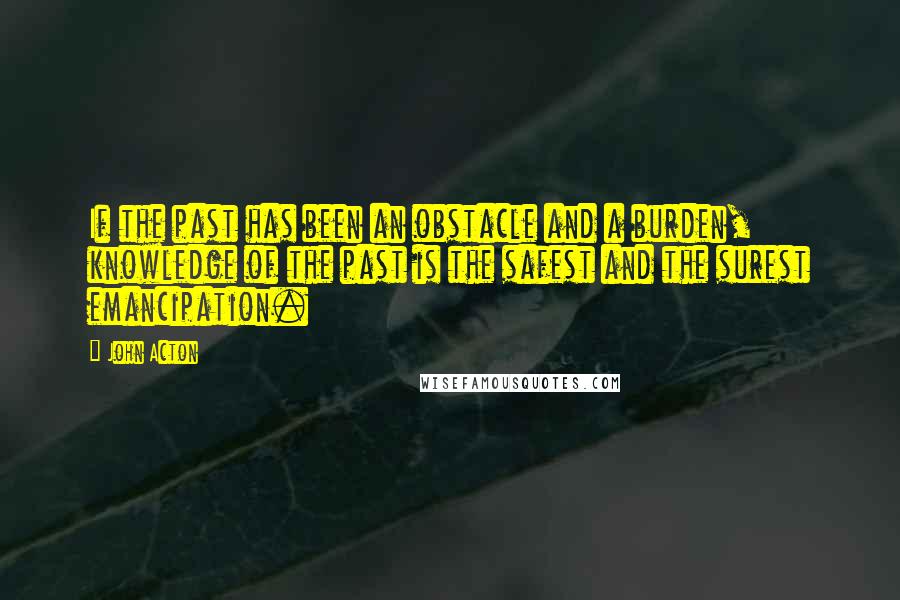 John Acton Quotes: If the past has been an obstacle and a burden, knowledge of the past is the safest and the surest emancipation.