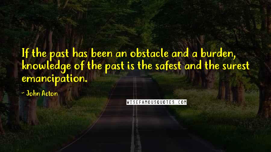 John Acton Quotes: If the past has been an obstacle and a burden, knowledge of the past is the safest and the surest emancipation.