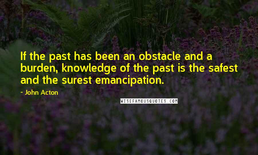 John Acton Quotes: If the past has been an obstacle and a burden, knowledge of the past is the safest and the surest emancipation.