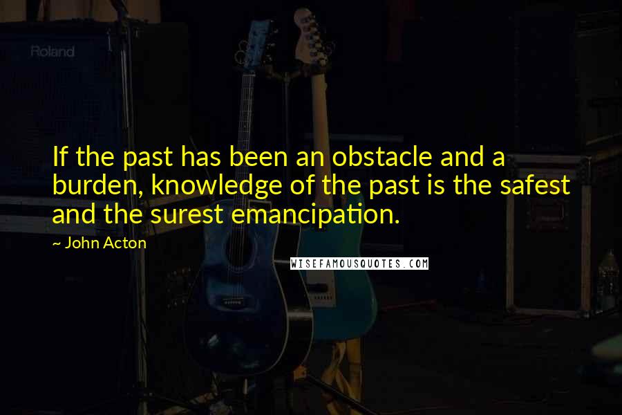 John Acton Quotes: If the past has been an obstacle and a burden, knowledge of the past is the safest and the surest emancipation.