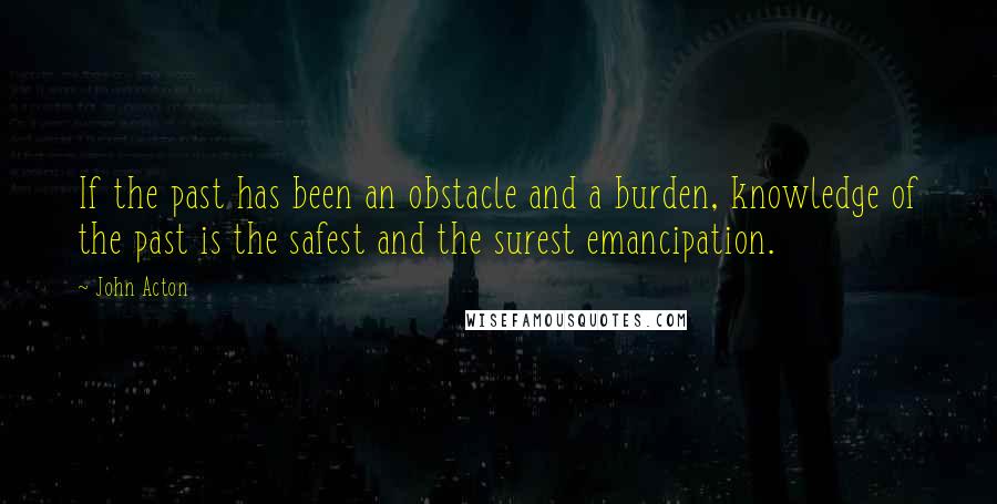 John Acton Quotes: If the past has been an obstacle and a burden, knowledge of the past is the safest and the surest emancipation.