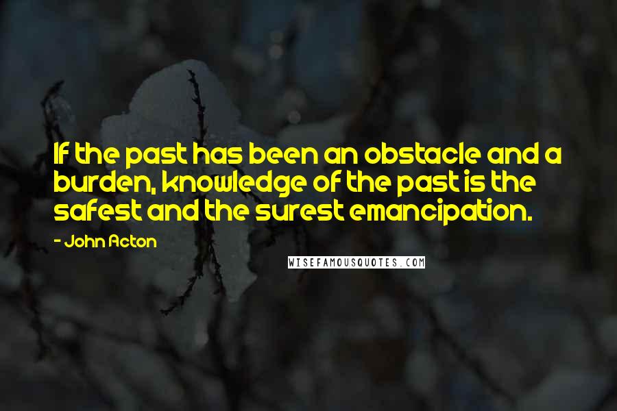 John Acton Quotes: If the past has been an obstacle and a burden, knowledge of the past is the safest and the surest emancipation.