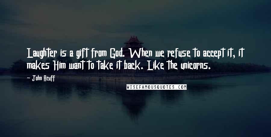 John Acuff Quotes: Laughter is a gift from God. When we refuse to accept it, it makes Him want to take it back. Like the unicorns.
