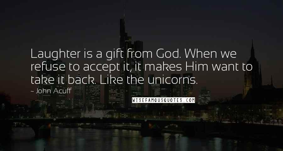 John Acuff Quotes: Laughter is a gift from God. When we refuse to accept it, it makes Him want to take it back. Like the unicorns.