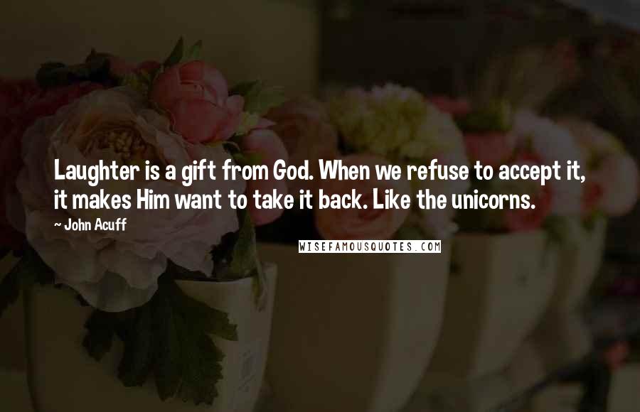 John Acuff Quotes: Laughter is a gift from God. When we refuse to accept it, it makes Him want to take it back. Like the unicorns.