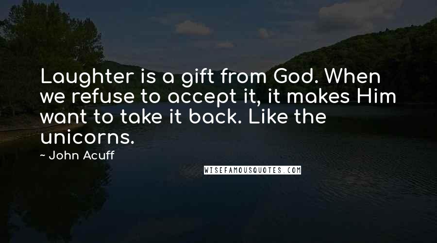 John Acuff Quotes: Laughter is a gift from God. When we refuse to accept it, it makes Him want to take it back. Like the unicorns.