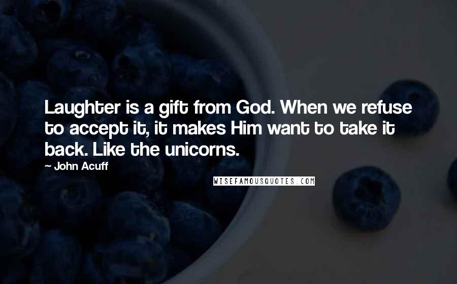 John Acuff Quotes: Laughter is a gift from God. When we refuse to accept it, it makes Him want to take it back. Like the unicorns.