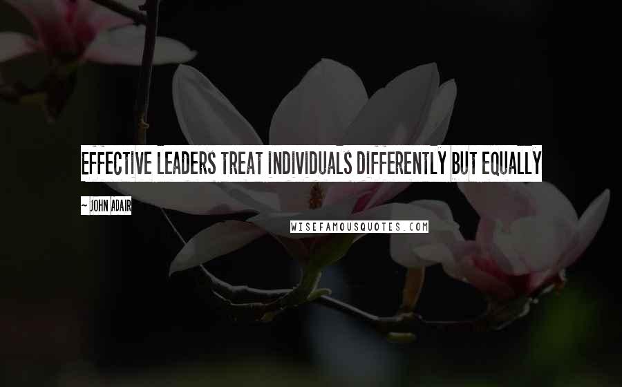 John Adair Quotes: Effective leaders treat individuals differently but equally