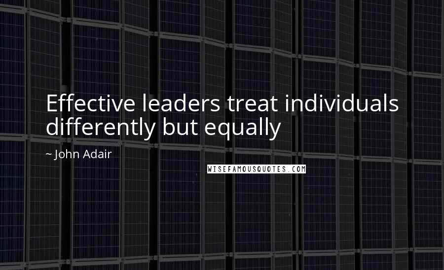 John Adair Quotes: Effective leaders treat individuals differently but equally