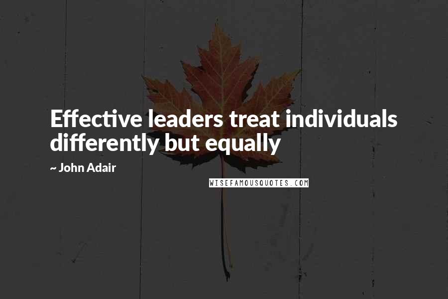 John Adair Quotes: Effective leaders treat individuals differently but equally