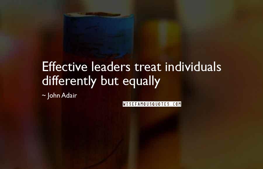 John Adair Quotes: Effective leaders treat individuals differently but equally