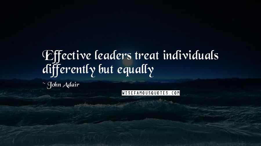 John Adair Quotes: Effective leaders treat individuals differently but equally