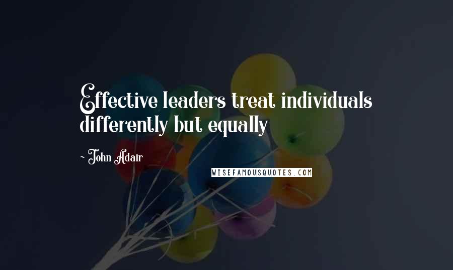 John Adair Quotes: Effective leaders treat individuals differently but equally