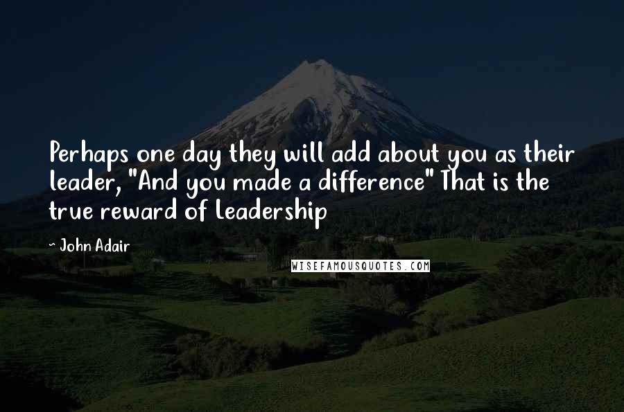 John Adair Quotes: Perhaps one day they will add about you as their leader, "And you made a difference" That is the true reward of Leadership