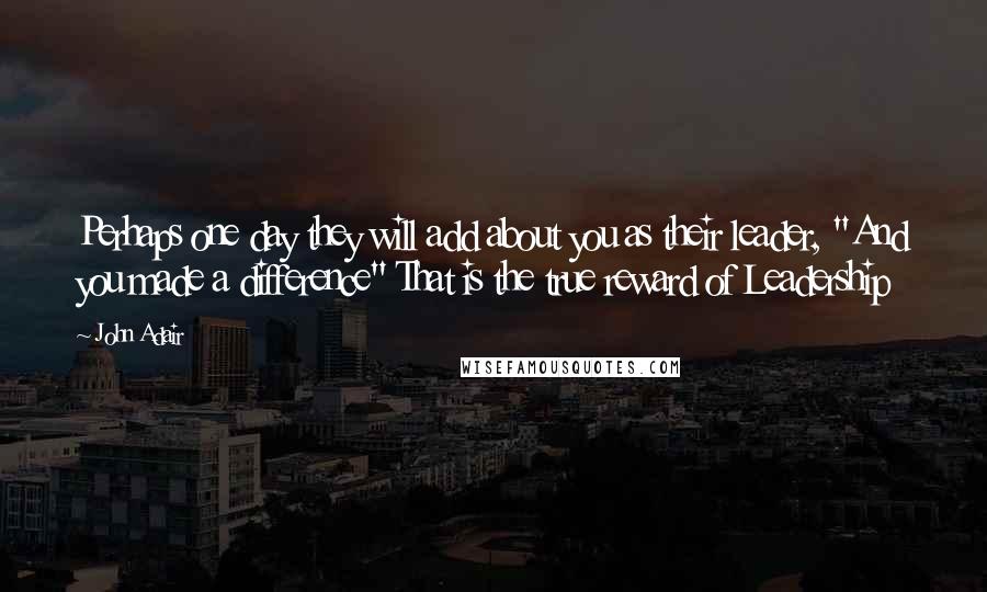 John Adair Quotes: Perhaps one day they will add about you as their leader, "And you made a difference" That is the true reward of Leadership