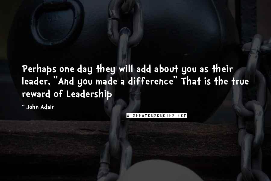 John Adair Quotes: Perhaps one day they will add about you as their leader, "And you made a difference" That is the true reward of Leadership