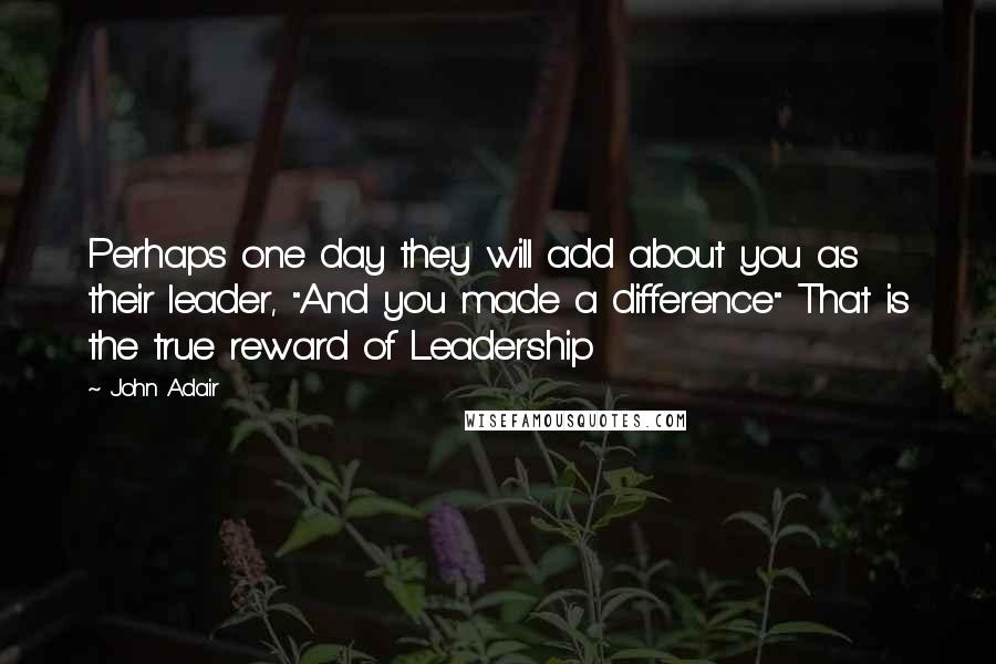 John Adair Quotes: Perhaps one day they will add about you as their leader, "And you made a difference" That is the true reward of Leadership
