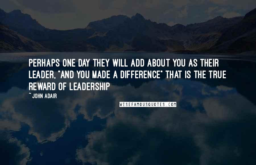 John Adair Quotes: Perhaps one day they will add about you as their leader, "And you made a difference" That is the true reward of Leadership