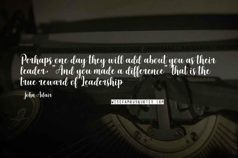 John Adair Quotes: Perhaps one day they will add about you as their leader, "And you made a difference" That is the true reward of Leadership