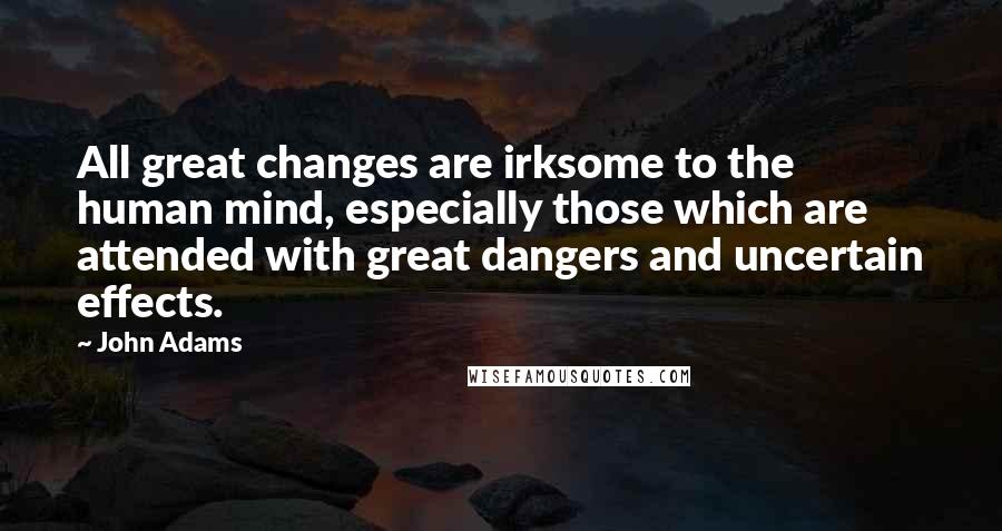 John Adams Quotes: All great changes are irksome to the human mind, especially those which are attended with great dangers and uncertain effects.