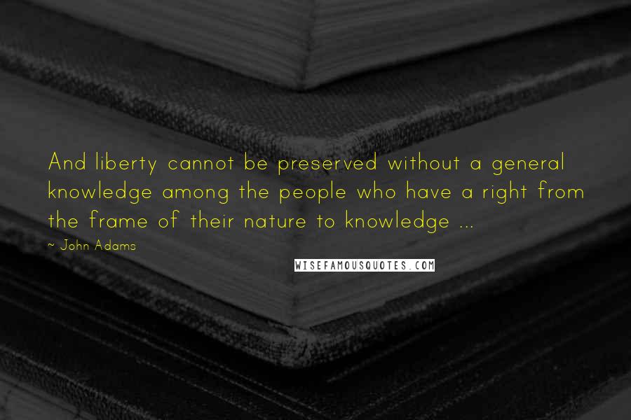 John Adams Quotes: And liberty cannot be preserved without a general knowledge among the people who have a right from the frame of their nature to knowledge ...