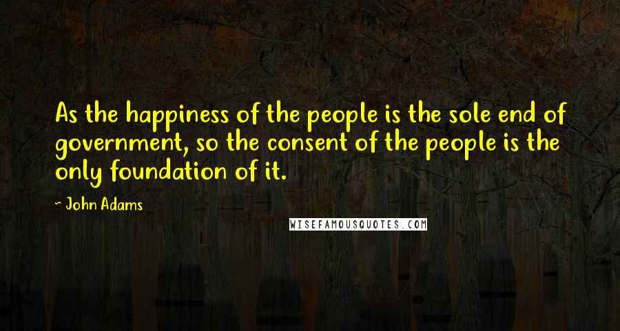 John Adams Quotes: As the happiness of the people is the sole end of government, so the consent of the people is the only foundation of it.