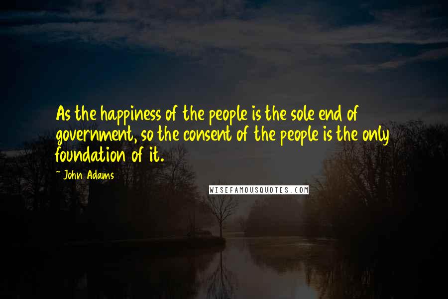 John Adams Quotes: As the happiness of the people is the sole end of government, so the consent of the people is the only foundation of it.