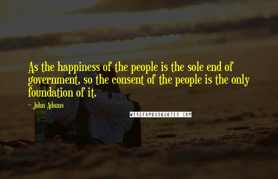 John Adams Quotes: As the happiness of the people is the sole end of government, so the consent of the people is the only foundation of it.