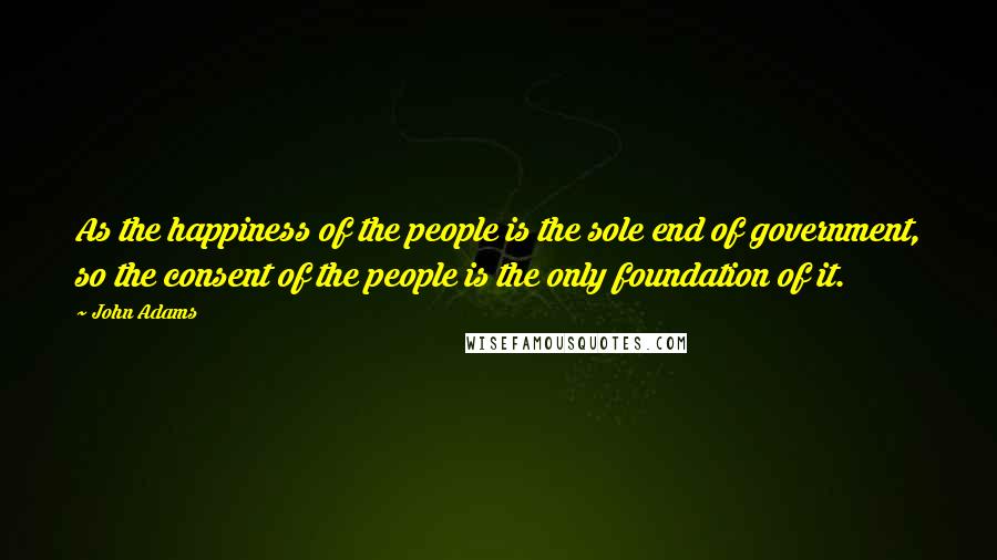 John Adams Quotes: As the happiness of the people is the sole end of government, so the consent of the people is the only foundation of it.