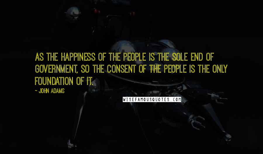 John Adams Quotes: As the happiness of the people is the sole end of government, so the consent of the people is the only foundation of it.