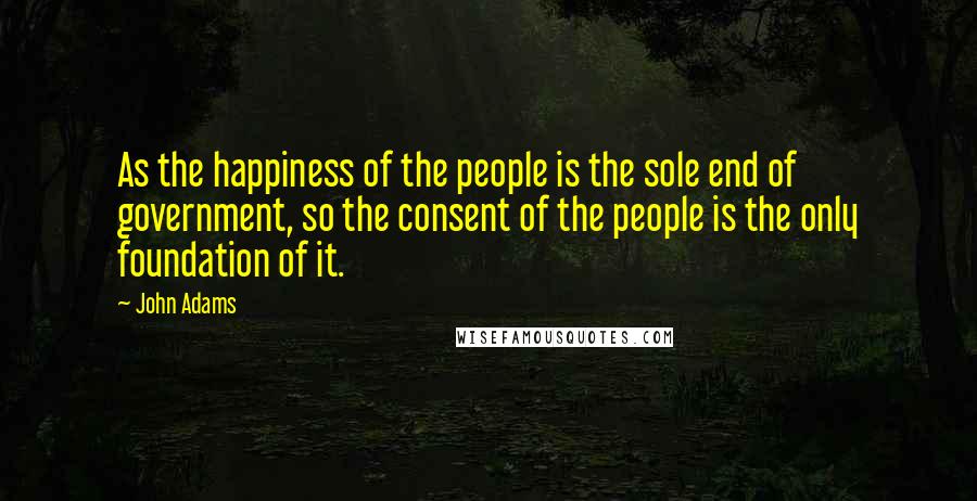 John Adams Quotes: As the happiness of the people is the sole end of government, so the consent of the people is the only foundation of it.