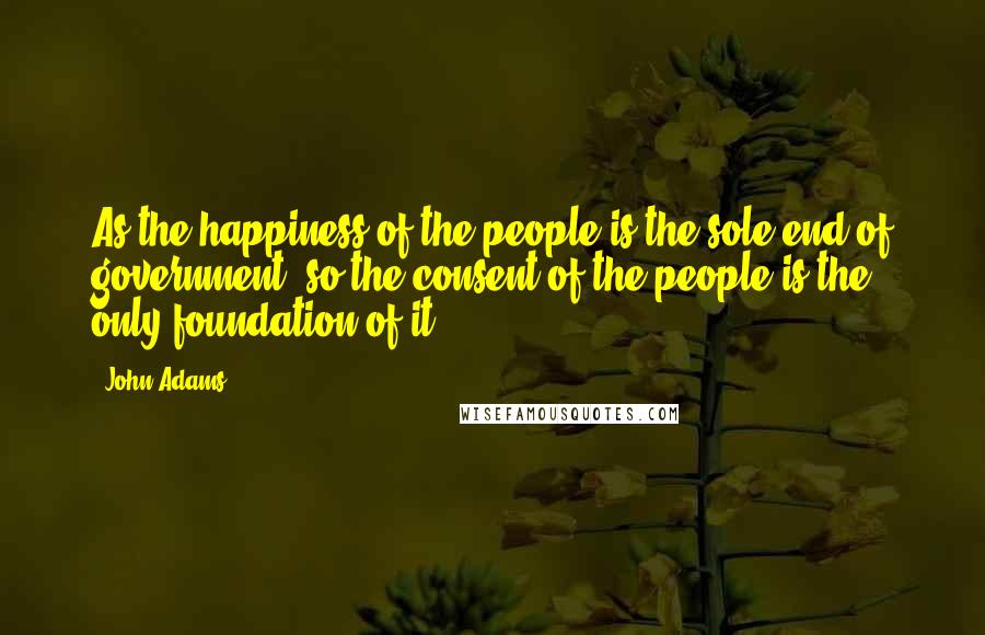 John Adams Quotes: As the happiness of the people is the sole end of government, so the consent of the people is the only foundation of it.