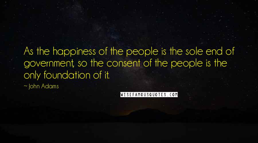 John Adams Quotes: As the happiness of the people is the sole end of government, so the consent of the people is the only foundation of it.