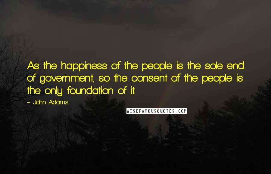 John Adams Quotes: As the happiness of the people is the sole end of government, so the consent of the people is the only foundation of it.