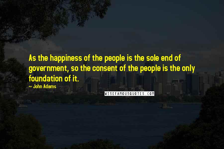 John Adams Quotes: As the happiness of the people is the sole end of government, so the consent of the people is the only foundation of it.