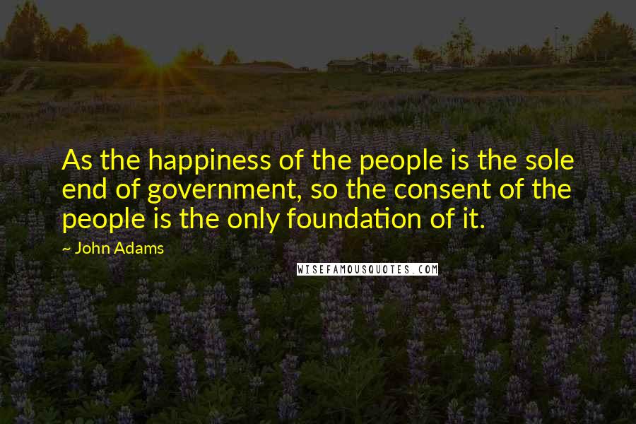 John Adams Quotes: As the happiness of the people is the sole end of government, so the consent of the people is the only foundation of it.