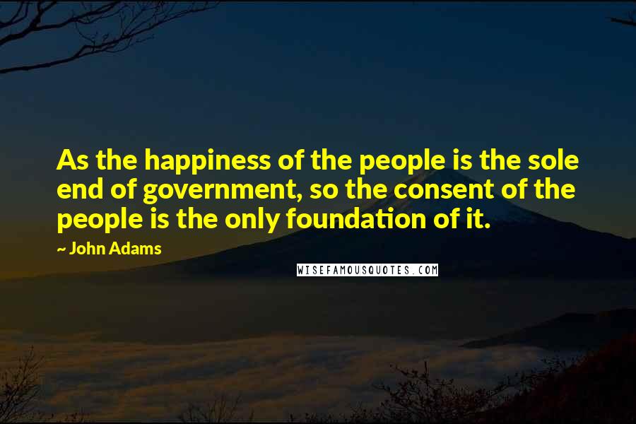 John Adams Quotes: As the happiness of the people is the sole end of government, so the consent of the people is the only foundation of it.