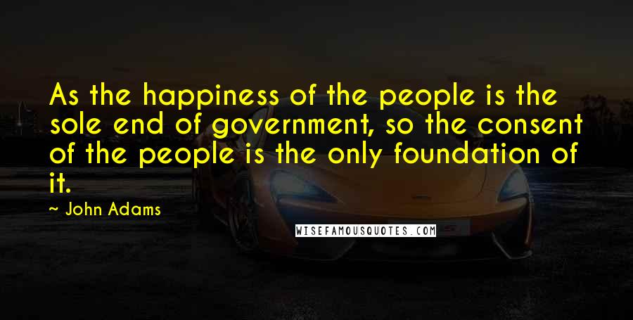 John Adams Quotes: As the happiness of the people is the sole end of government, so the consent of the people is the only foundation of it.