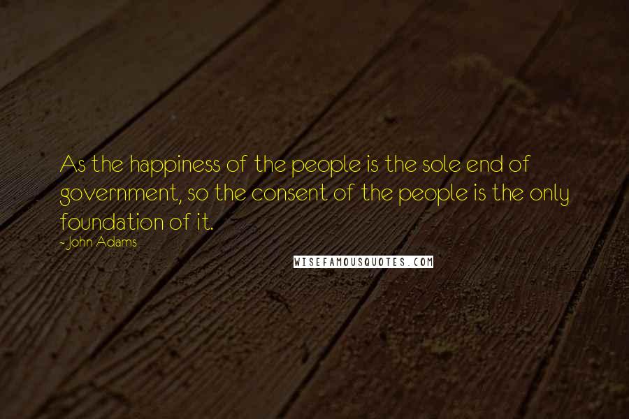 John Adams Quotes: As the happiness of the people is the sole end of government, so the consent of the people is the only foundation of it.