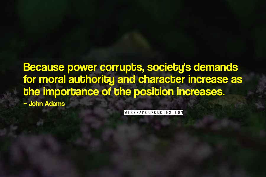John Adams Quotes: Because power corrupts, society's demands for moral authority and character increase as the importance of the position increases.