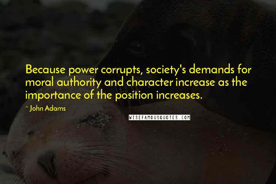 John Adams Quotes: Because power corrupts, society's demands for moral authority and character increase as the importance of the position increases.