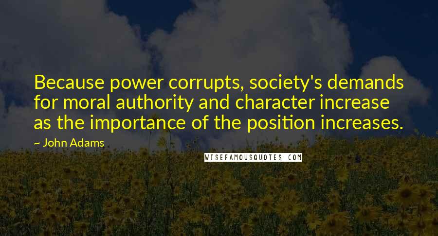 John Adams Quotes: Because power corrupts, society's demands for moral authority and character increase as the importance of the position increases.