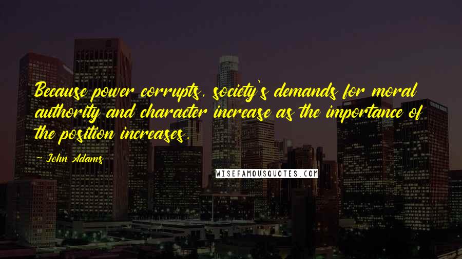 John Adams Quotes: Because power corrupts, society's demands for moral authority and character increase as the importance of the position increases.