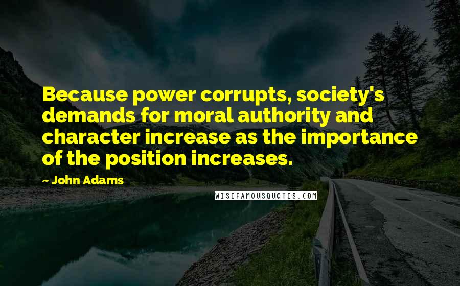 John Adams Quotes: Because power corrupts, society's demands for moral authority and character increase as the importance of the position increases.