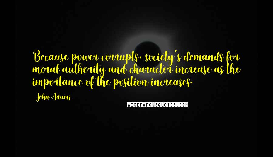John Adams Quotes: Because power corrupts, society's demands for moral authority and character increase as the importance of the position increases.