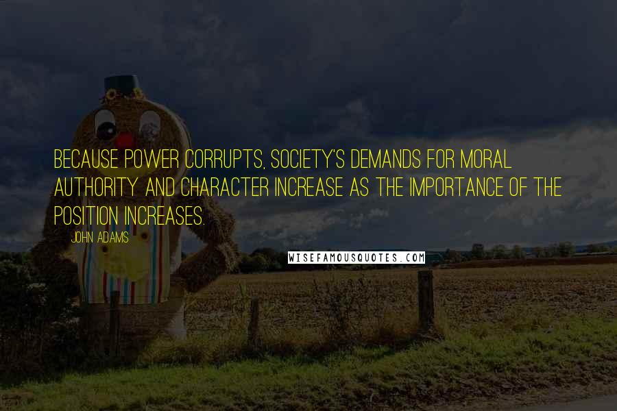 John Adams Quotes: Because power corrupts, society's demands for moral authority and character increase as the importance of the position increases.