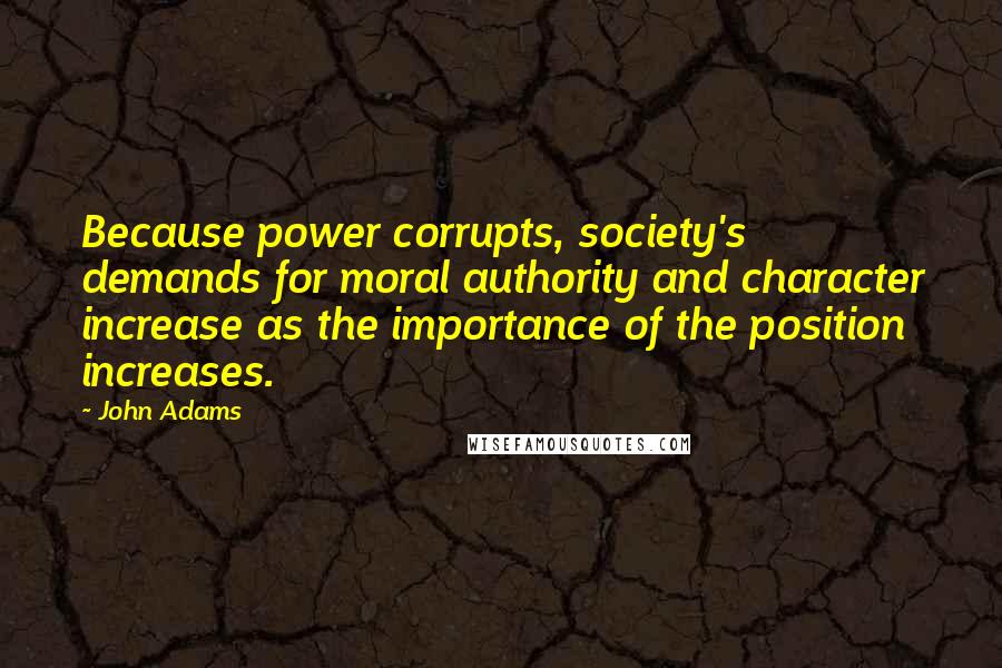 John Adams Quotes: Because power corrupts, society's demands for moral authority and character increase as the importance of the position increases.